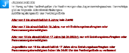 Jugendschutz Im Bezug auf das Festival gelten die Bestimmungen des Jugendschutzgesetzes. Demzufolge gibt es folgende  Altersbeschränkungen: Zutrittsregelungen für das Festivalgelände  Alter von 0 bis einschließlich 6 Jahre: kein Zutritt   Alter von 7 bis einschließlich 15 Jahre: nur mit Erziehungsbeauftragtem oder Personensorgeberechtigtem   Alter von 16 bis einschließlich 17 Jahre (ab 24:00Uhr): nur mit Erziehungsbeauftragtem oder Personensorgeberechtigtem   Jugendliche von 16 bis einschließlich 17 Jahre ohne Erziehungsbeauftragtem oder Personensorgeberechtigtem haben bis 24:00 Uhr das Festivalgelände zu verlassen! J