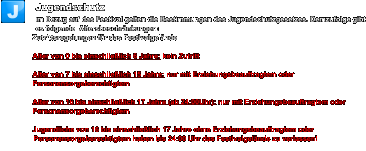 Jugendschutz Im Bezug auf das Festival gelten die Bestimmungen des Jugendschutzgesetzes. Demzufolge gibt es folgende  Altersbeschränkungen: Zutrittsregelungen für das Festivalgelände  Alter von 0 bis einschließlich 6 Jahre: kein Zutritt   Alter von 7 bis einschließlich 15 Jahre: nur mit Erziehungsbeauftragtem oder Personensorgeberechtigtem   Alter von 16 bis einschließlich 17 Jahre (ab 24:00Uhr): nur mit Erziehungsbeauftragtem oder Personensorgeberechtigtem   Jugendliche von 16 bis einschließlich 17 Jahre ohne Erziehungsbeauftragtem oder Personensorgeberechtigtem haben bis 24:00 Uhr das Festivalgelände zu verlassen! J